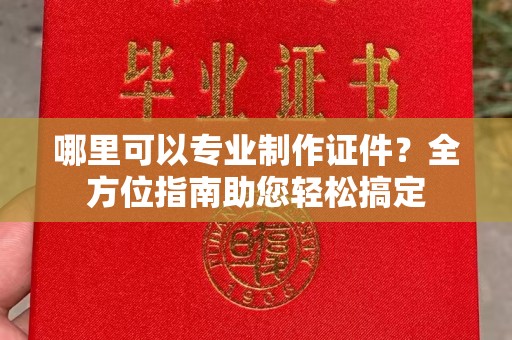 闽清哪里可以专业制作证件？全方位指南助您轻松搞定
